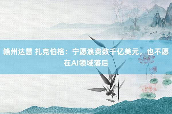 赣州达慧 扎克伯格：宁愿浪费数千亿美元，也不愿在AI领域落后