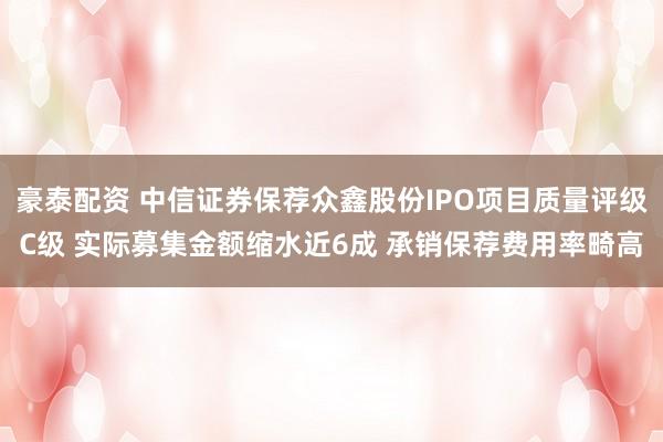 豪泰配资 中信证券保荐众鑫股份IPO项目质量评级C级 实际募集金额缩水近6成 承销保荐费用率畸高