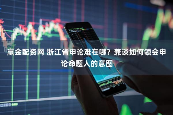 赢金配资网 浙江省申论难在哪？兼谈如何领会申论命题人的意图
