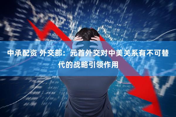 中承配资 外交部：元首外交对中美关系有不可替代的战略引领作用
