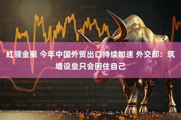 红领金服 今年中国外贸出口持续加速 外交部：筑墙设垒只会困住自己