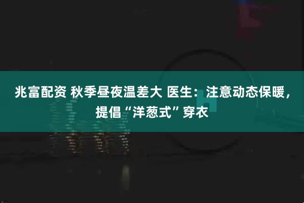 兆富配资 秋季昼夜温差大 医生：注意动态保暖，提倡“洋葱式”穿衣