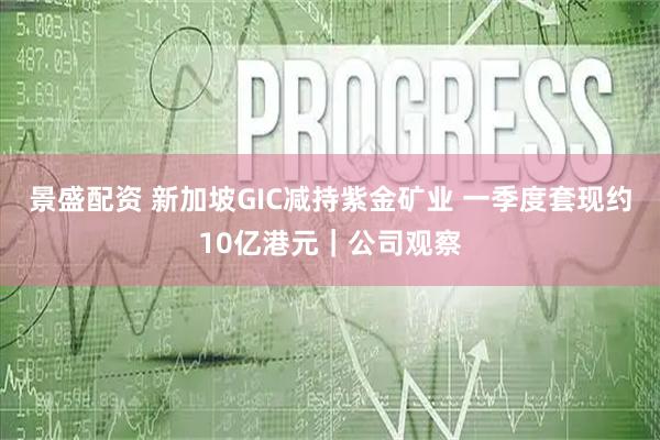 景盛配资 新加坡GIC减持紫金矿业 一季度套现约10亿港元｜公司观察