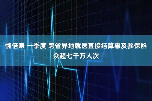 翻倍赚 一季度 跨省异地就医直接结算惠及参保群众超七千万人次
