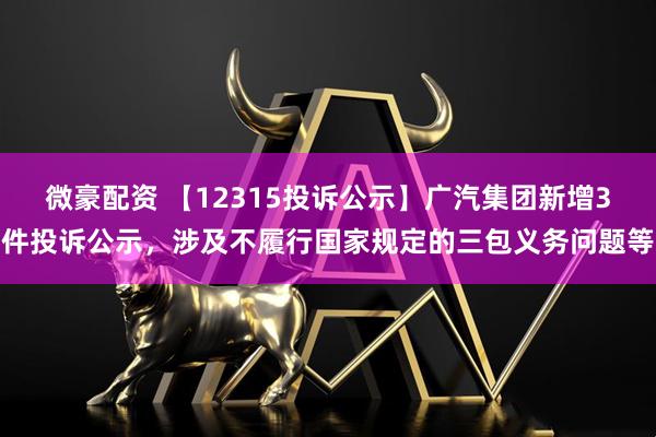 微豪配资 【12315投诉公示】广汽集团新增3件投诉公示，涉及不履行国家规定的三包义务问题等