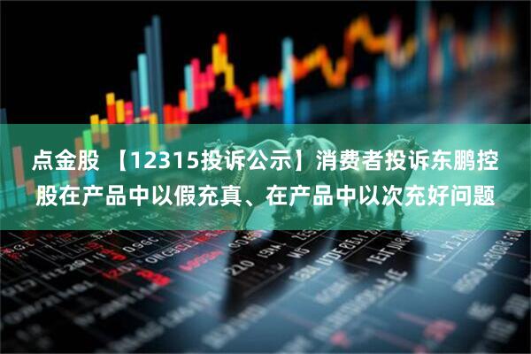 点金股 【12315投诉公示】消费者投诉东鹏控股在产品中以假充真、在产品中以次充好问题