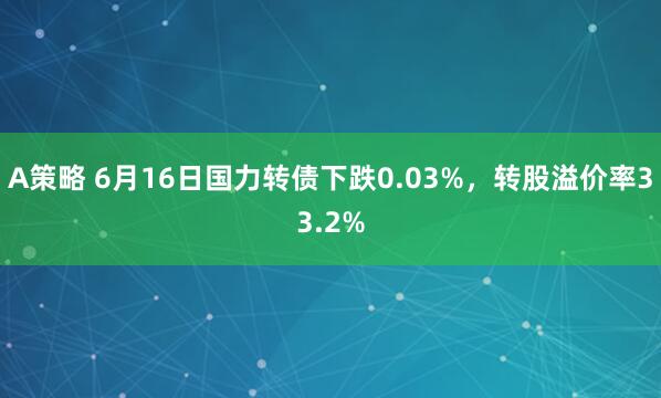 A策略 6月16日国力转债下跌0.03%，转股溢价率33.2%