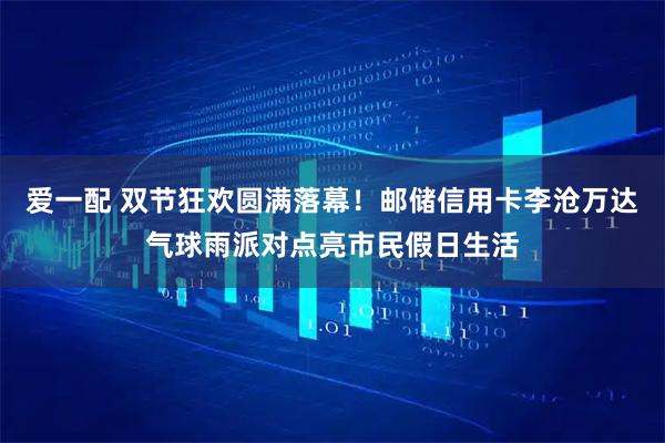 爱一配 双节狂欢圆满落幕！邮储信用卡李沧万达气球雨派对点亮市民假日生活