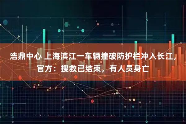 浩鼎中心 上海滨江一车辆撞破防护栏冲入长江,官方:搜救已结束,有人员身亡