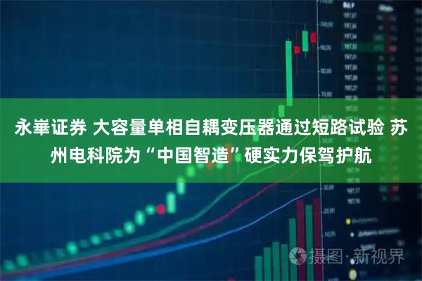 永崋证券 大容量单相自耦变压器通过短路试验 苏州电科院为“中国智造”硬实力保驾护航