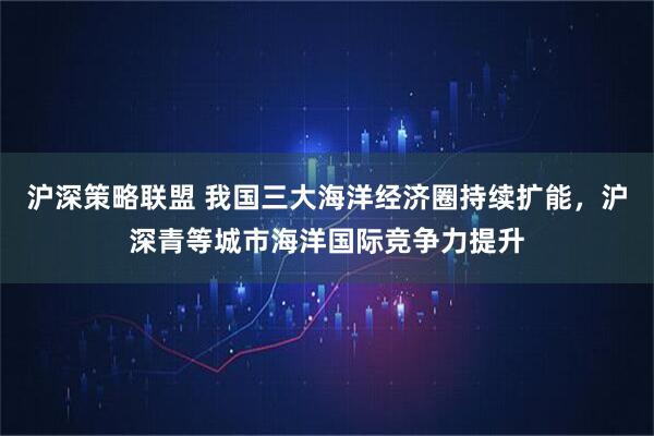 沪深策略联盟 我国三大海洋经济圈持续扩能，沪深青等城市海洋国际竞争力提升