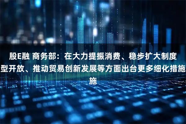 股E融 商务部：在大力提振消费、稳步扩大制度型开放、推动贸易创新发展等方面出台更多细化措施