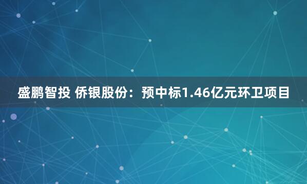 盛鹏智投 侨银股份：预中标1.46亿元环卫项目