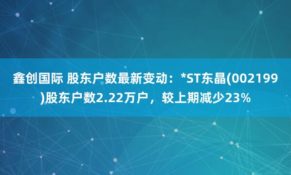 鑫创国际 股东户数最新变动：*ST东晶(002199)股东户数2.22万户，较上期减少23%