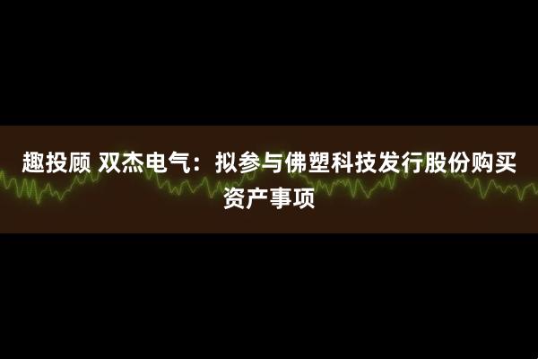 趣投顾 双杰电气：拟参与佛塑科技发行股份购买资产事项