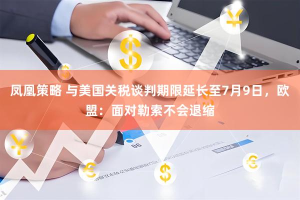 凤凰策略 与美国关税谈判期限延长至7月9日,欧盟:面对勒索不会退缩
