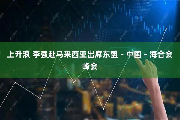 上升浪 李强赴马来西亚出席东盟－中国－海合会峰会