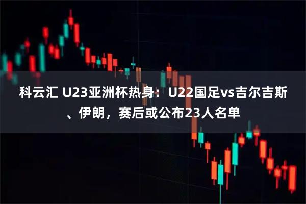 科云汇 U23亚洲杯热身：U22国足vs吉尔吉斯、伊朗，赛后或公布23人名单