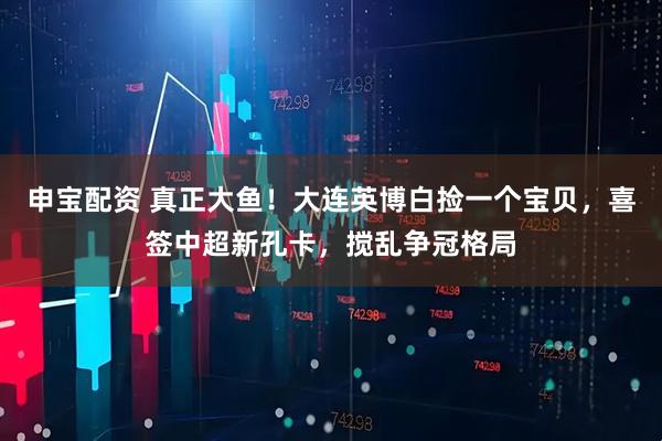 申宝配资 真正大鱼！大连英博白捡一个宝贝，喜签中超新孔卡，搅乱争冠格局