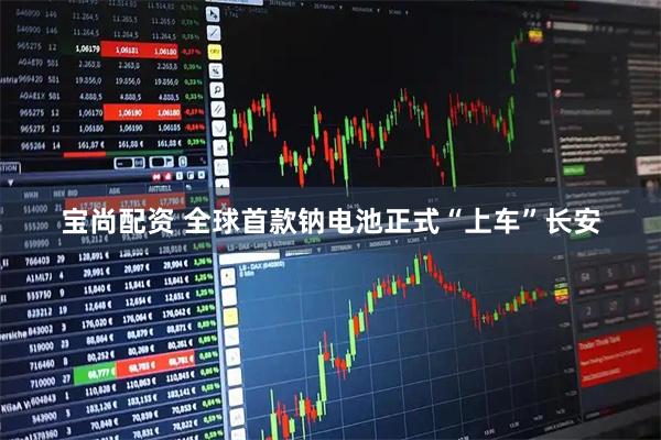 宝尚配资 全球首款钠电池正式“上车”长安