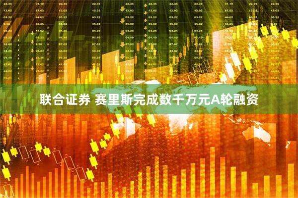 联合证券 赛里斯完成数千万元A轮融资