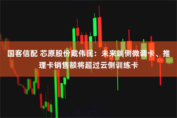 国客信配 芯原股份戴伟民：未来端侧微调卡、推理卡销售额将超过云侧训练卡