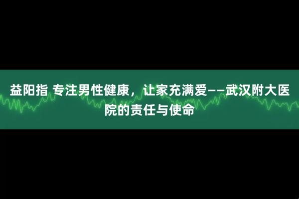 益阳指 专注男性健康，让家充满爱——武汉附大医院的责任与使命