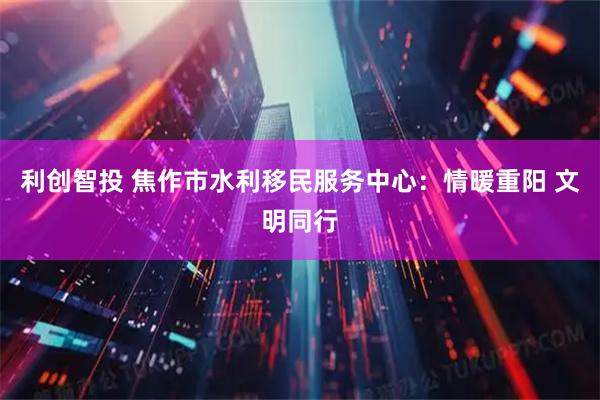 利创智投 焦作市水利移民服务中心：情暖重阳 文明同行
