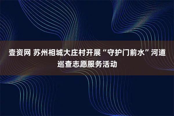 壹资网 苏州相城大庄村开展“守护门前水”河道巡查志愿服务活动