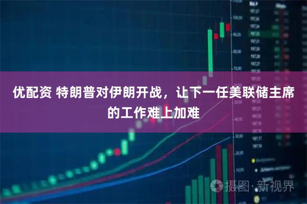 优配资 特朗普对伊朗开战，让下一任美联储主席的工作难上加难